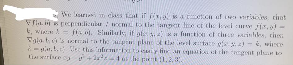 P We learned in class that if f(r, y) is a function of two variables, that
Vf(a, b) is perpendicular / normal to the tangent line of the level curve f(x, y)
k, where k =
Vg(a, b, c) is normal to the tangent plane of the level surface g(x, y, z) = k, where
k = g(a, b, c). Use this information to easily find an equation of the tangent plane to
the surface ry – y² + 2x2z = 4 at the point (1, 2, 3).
f(a, b). Similarly, if g(x, y, z) is a function of three variables, then
%3D
-
