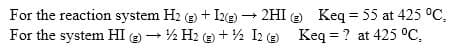 For the reaction system H2 (e) + Ize) – 2HI e Keq = 55 at 425 °C,
For the system HI ) - ½ H2 (e) + ½ I2 (e Keq = ? at 425 °C,

