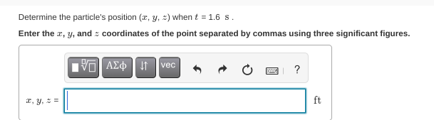 Determine the particle's position (x, y, :) when t = 1.6 s.
Enter the r, y, and : coordinates of the point separated by commas using three significant figures.
vec
?
2, y, ==
ft
