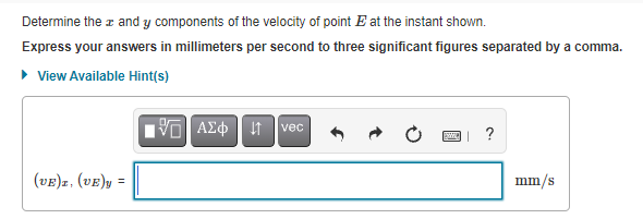 Determine the z and y components of the velocity of point E at the instant shown.
Express your answers in millimeters per second to three significant figures separated by a comma.
• View Available Hint(s)
vec
?
(vE)z, (vE)y =
mm/s
