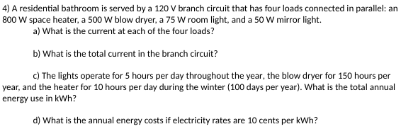 4) A residential bathroom is served by a 120 V branch circuit that has four loads connected in parallel: an
800 W space heater, a 500 W blow dryer, a 75 W room light, and a 50 W mirror light.
a) What is the current at each of the four loads?
b) What is the total current in the branch circuit?
c) The lights operate for 5 hours per day throughout the year, the blow dryer for 150 hours per
year, and the heater for 10 hours per day during the winter (100 days per year). What is the total annual
energy use in kWh?
d) What is the annual energy costs if electricity rates are 10 cents per kWh?