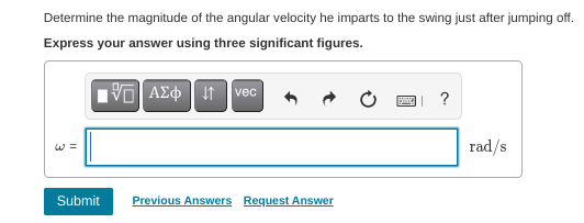 Determine the magnitude of the angular velocity he imparts to the swing just after jumping off.
Express your answer using three significant figures.
VO AEo It vec
?
W =
rad/s
Submit
Previous Answers Request Answer
