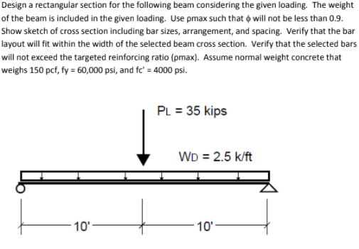 Design a rectangular section for the following beam considering the given loading. The weight
of the beam is included in the given loading. Use pmax such that will not be less than 0.9.
Show sketch of cross section including bar sizes, arrangement, and spacing. Verify that the bar
layout will fit within the width of the selected beam cross section. Verify that the selected bars
will not exceed the targeted reinforcing ratio (pmax). Assume normal weight concrete that
weighs 150 pcf, fy = 60,000 psi, and fc' = 4000 psi.
10'
PL = 35 kips
WD = 2.5 k/ft
10'