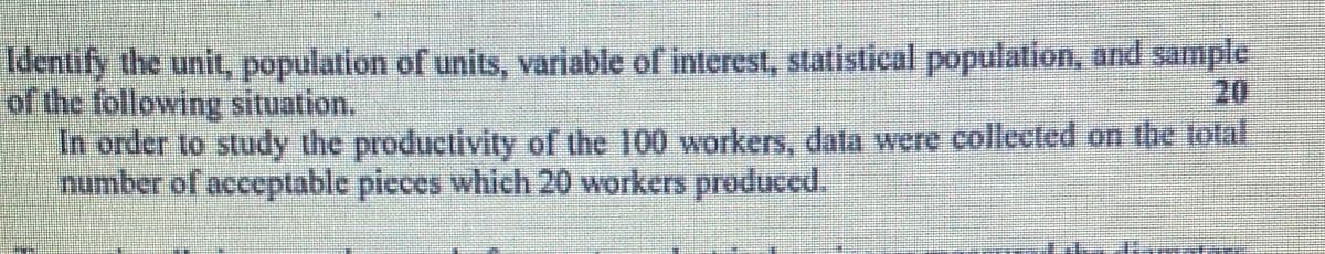 Identify the unit, population of units, variable of interest, statistical population, and sample
of the following situation.
20
In order to study the productivity of the 100 workers, data were collected on the total
number of acceptable pieces which 20 workers produced.