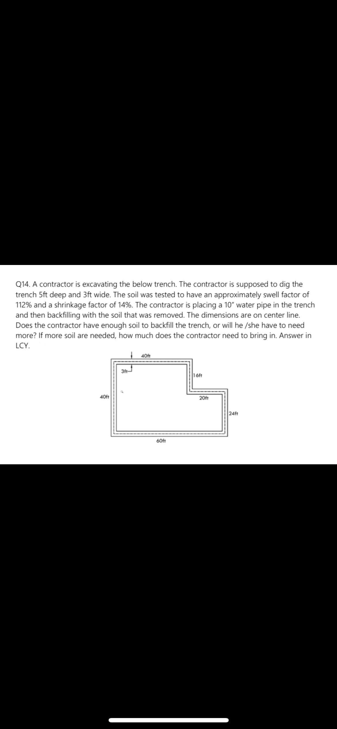 Q14. A contractor is excavating the below trench. The contractor is supposed to dig the
trench 5ft deep and 3ft wide. The soil was tested to have an approximately swell factor of
112% and a shrinkage factor of 14%. The contractor is placing a 10" water pipe in the trench
and then backfilling with the soil that was removed. The dimensions are on center line.
Does the contractor have enough soil to backfill the trench, or will he /she have to need
more? If more soil are needed, how much does the contractor need to bring in. Answer in
LCY.
40ft
3ft
16ft
40ft
20ft
24ft
60ft
