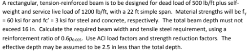 A rectangular, tension-reinforced beam is to be designed for dead load of 500 lb/ft plus self-
weight and service live load of 1200 lb/ft, with a 22 ft simple span. Material strengths will be fy
= 60 ksi for and fc' = 3 ksi for steel and concrete, respectively. The total beam depth must not
exceed 16 in. Calculate the required beam width and tensile steel requirement, using a
reinforcement ratio of 0.600.005- Use ACI load factors and strength reduction factors. The
effective depth may be assumed to be 2.5 in less than the total depth.