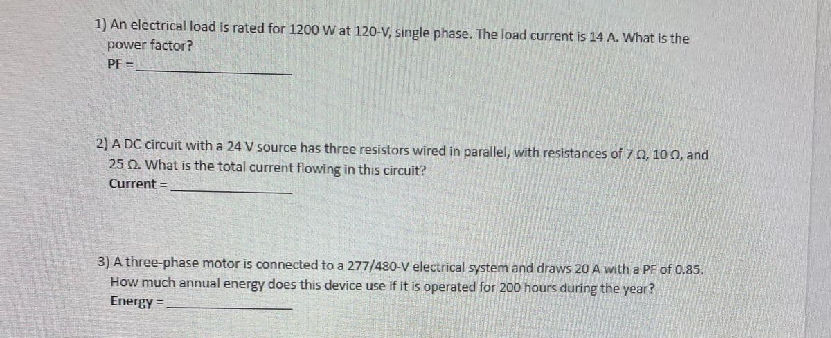 1) An electrical load is rated for 1200 W at 120-V, single phase. The load current is 14 A. What is the
power factor?
PF=
2) A DC circuit with a 24 V source has three resistors wired in parallel, with resistances of 70, 100, and
25 Q. What is the total current flowing in this circuit?
Current =
3) A three-phase motor is connected to a 277/480-V electrical system and draws 20 A with a PF of 0.85.
How much annual energy does this device use if it is operated for 200 hours during the year?
Energy =