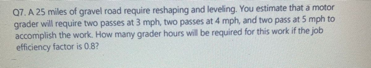 Q7. A 25 miles of gravel road require reshaping and leveling. You estimate that a motor
grader will require two passes at 3 mph, two passes at 4 mph, and two pass at 5 mph to
accomplish the work. How many grader hours will be required for this work if the job
efficiency factor is 0.8?
