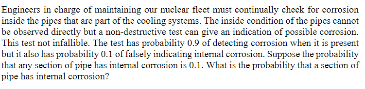 Engineers in charge of maintaining our nuclear fleet must continually check for corrosion
inside the pipes that are part of the cooling systems. The inside condition of the pipes cannot
be observed directly but a non-destructive test can give an indication of possible corrosion.
This test not infallible. The test has probability 0.9 of detecting corrosion when it is present
but it also has probability 0.1 of falsely indicating internal corrosion. Suppose the probability
that any section of pipe has internal corrosion is 0.1. What is the probability that a section of
pipe has internal corrosion?