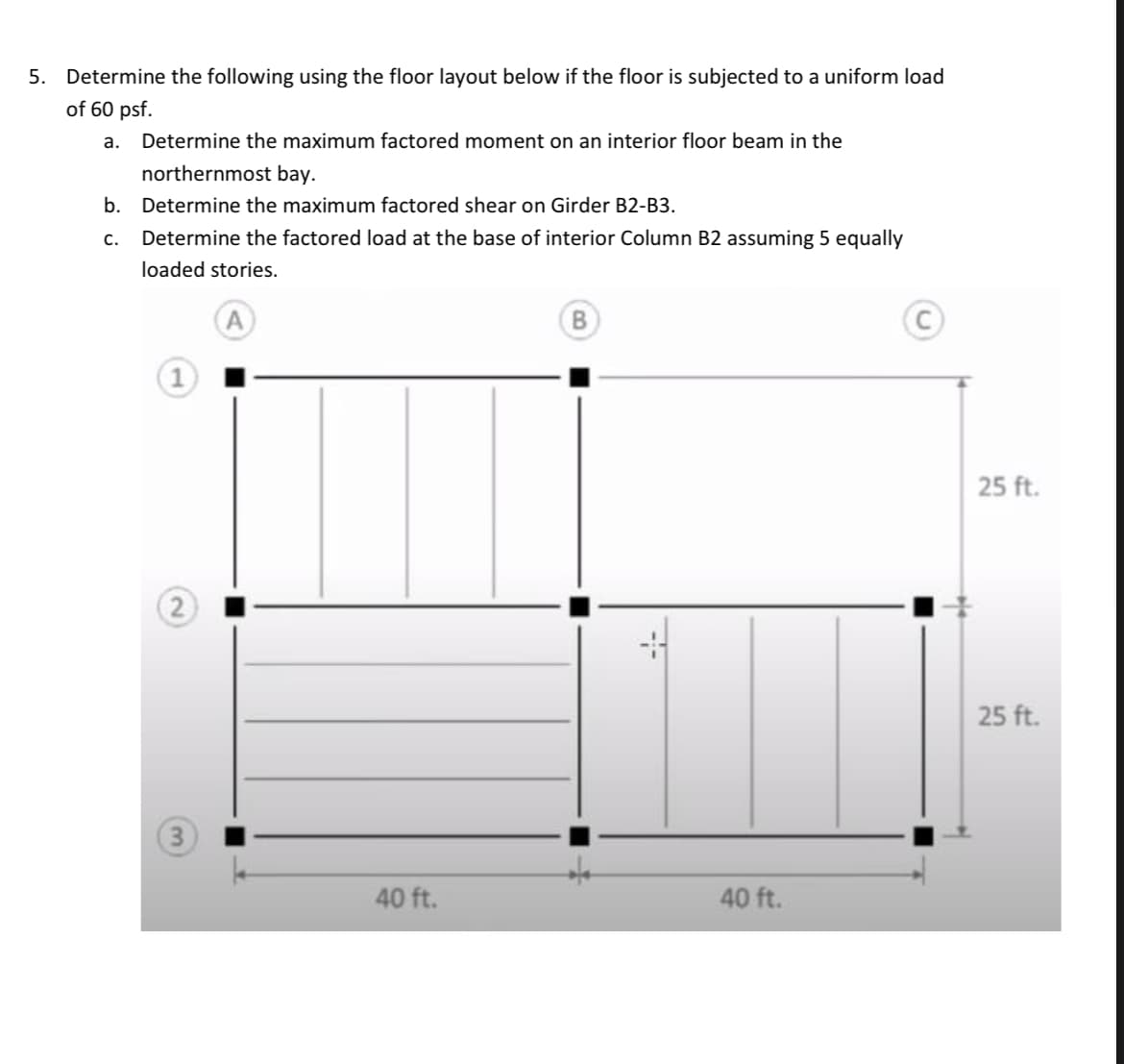 5. Determine the following using the floor layout below if the floor is subjected to a uniform load
of 60 psf.
Determine the maximum factored moment on an interior floor beam in the
northernmost bay.
b.
Determine the maximum factored shear on Girder B2-B3.
C. Determine the factored load at the base of interior Column B2 assuming 5 equally
loaded stories.
A
a.
2
3
40 ft.
B
40 ft.
25 ft.
25 ft.