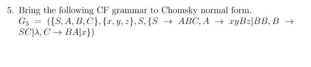 5. Bring the following CF grammar to Chomsky normal form.
G5
({S, A, B, C}, {x, y, z}, S, {S → ABC, A → xyBz|BB, B →
SCA, CBA|x})