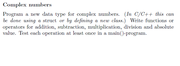 Complex numbers
Program a new data type for complex numbers. (In C/C++ this can
be done using a struct or by defining a new class.) Write functions or
operators for addition, subtraction, multiplication, division and absolute
value. Test each operation at least once in a main()-program.