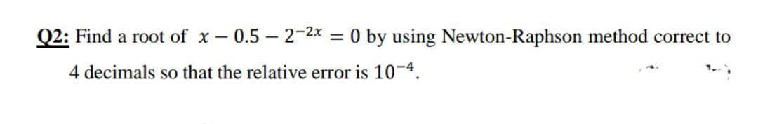 Q2: Find a root of x – 0.5 – 2-2x = 0 by using Newton-Raphson method correct to
4 decimals so that the relative error is 1-4.
