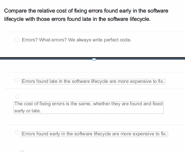 Compare the relative cost of fixing errors found early in the software
lifecycle with those errors found late in the software lifecycle.
Errors? What errors? We always write perfect code.
Errors found late in the software lifecycle are more expensive to fix.
The cost of fixing errors is the same, whether they are found and fixed
early or late.
Errors found early in the software lifecycle are more expensive to fix.
