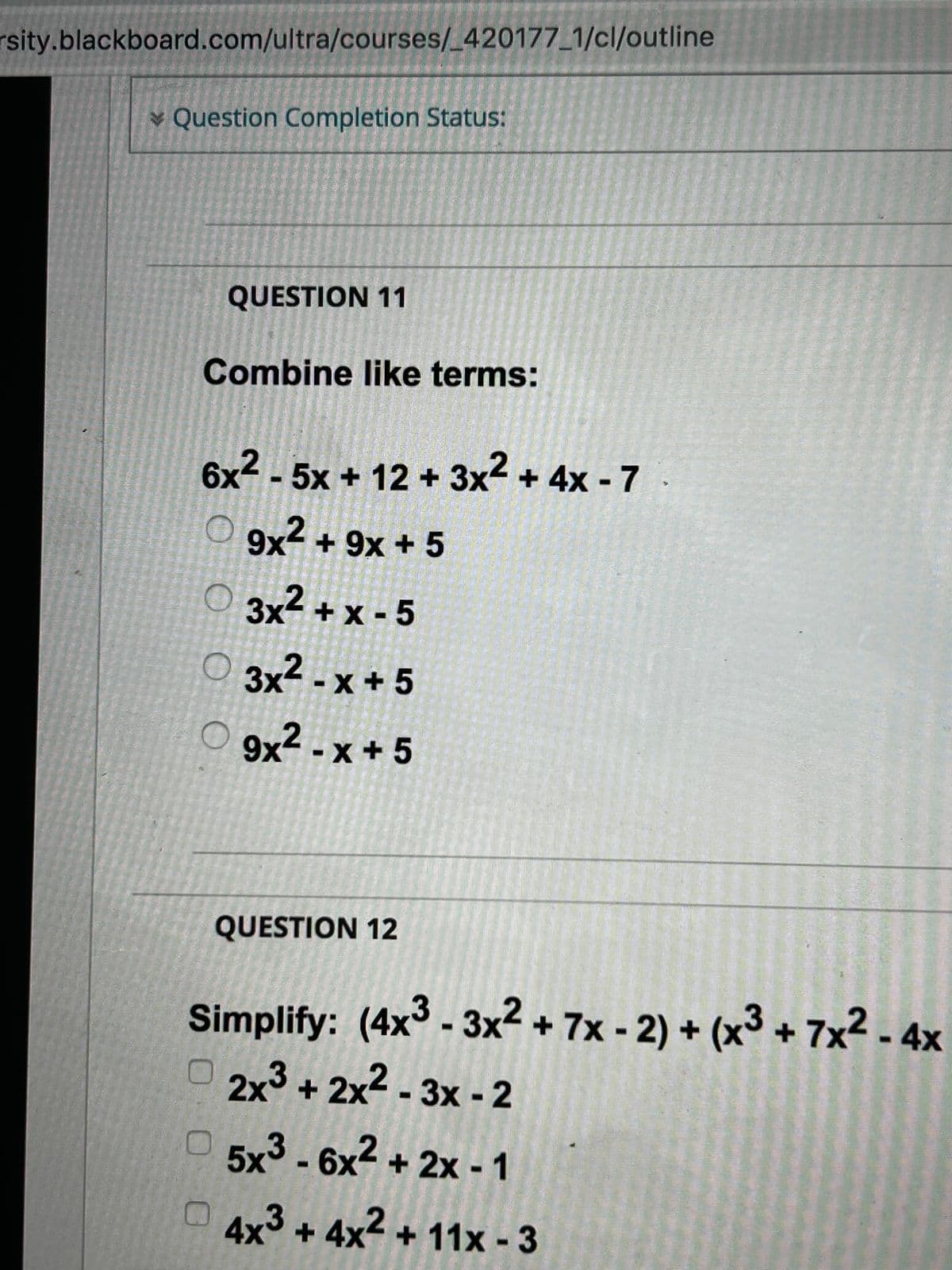 rsity.blackboard.com/ultra/courses/_420177_1/cl/outline
Question Completion Status:
QUESTION 11
Combine like terms:
6x²-5x + 12 + 3x² + 4x - 7
O9x² + 9x + 5
3x²+x-5
3x²-x+5
9x²-x+ 5
QUESTION 12
Simplify: (4x³-3x² + 7x - 2) + (x³ + 7x² - 4x
2x³ + 2x²-3x - 2
5x³-6x² + 2x - 1
4x³+4x²+ 11x - 3