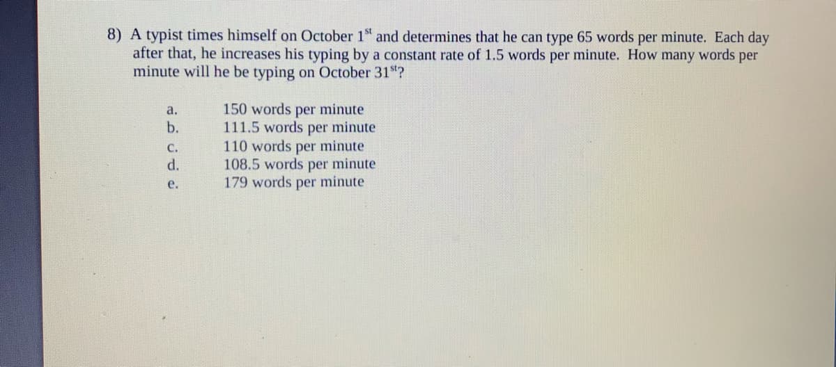 8) A typist times himself on October 1" and determines that he can type 65 words per minute. Each day
after that, he increases his typing by a constant rate of 1.5 words per minute. How many words per
minute will he be typing on October 31"?
150 words per minute
111.5 words per minute
110 words per minute
108.5 words per minute
179 words per minute
a.
b.
с.
d.
е.
