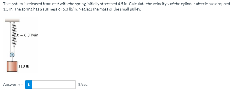 The system is released from rest with the spring initially stretched 4.5 in. Calculate the velocity v of the cylinder after it has dropped
1.5 in. The spring has a stiffness of 6.3 lb/in. Neglect the mass of the small pulley.
k = 6.3 Ib/in
118 Ib
Answer: v =
ft/sec
