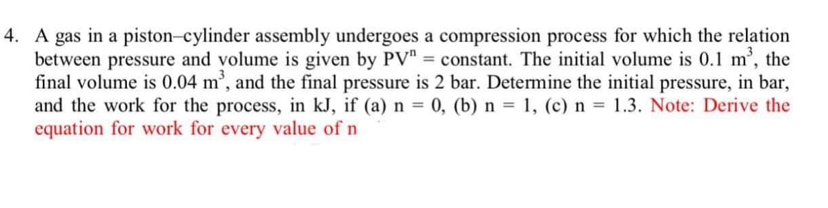 4. A gas in a piston-cylinder assembly undergoes a compression process for which the relation
between pressure and volume is given by PV"
final volume is 0.04 m', and the final pressure is 2 bar. Determine the initial pressure, in bar,
and the work for the process, in kJ, if (a) n = 0, (b) n = 1, (c) n = 1.3. Note: Derive the
equation for work for every value of n
= constant. The initial volume is 0.1 m, the
