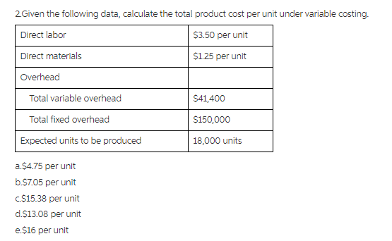 2Given the following data, calculate the total product cost per unit under variable costing.
Direct labor
S3.50 per unit
Direct materials
S1.25 per unit
Overhead
Total variable overhead
$41,400
Total fixed overhead
$150,000
Expected units to be produced
18,000 units
a.$4.75 per unit
b.S7.05 per unit
C.$15.38 per unit
d.$13.08 per unit
e.$16 per unit
