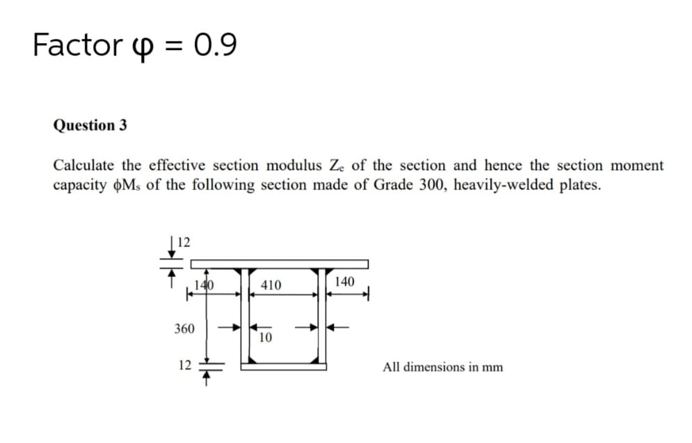 Factor p = 0.9
Question 3
Calculate the effective section modulus Ze of the section and hence the section moment
capacity oMs of the following section made of Grade 300, heavily-welded plates.
| 12
140
410
140
360
10
12
All dimensions in mm
