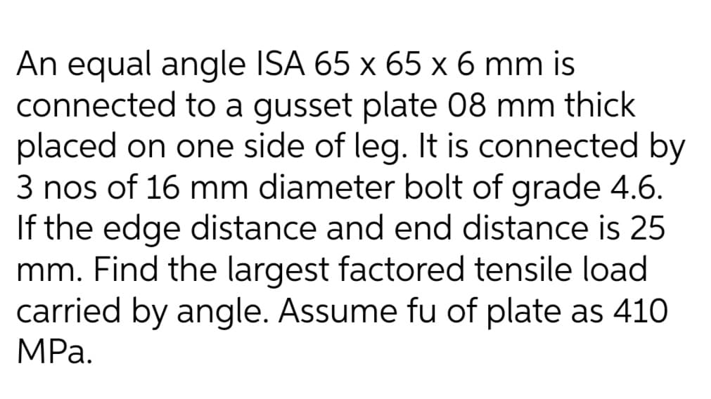 An equal angle ISA 65 x 65 x 6 mm is
connected to a gusset plate 08 mm thick
placed on one side of leg. It is connected by
3 nos of 16 mm diameter bolt of grade 4.6.
If the edge distance and end distance is 25
mm. Find the largest factored tensile load
carried by angle. Assume fu of plate as 410
MРа.
