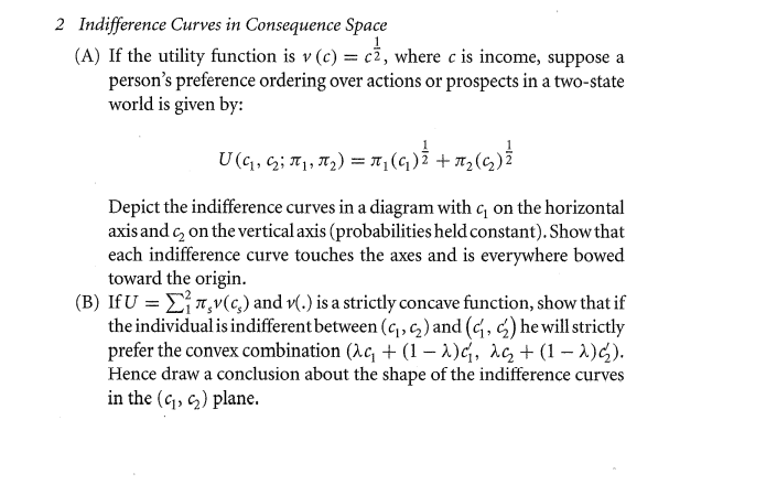 2 Indifference Curves in Consequence Space
(A) If the utility function is v (c) = c2, where c is income, suppose a
person's preference ordering over actions or prospects in a two-state
world is given by:
U(q, G; T, 72) = T, (4) + 7,(6,)
+ T2
Depict the indifference curves in a diagram with q on the horizontal
axis and c, on the vertical axis (probabilities held constant). Show that
each indifference curve touches the axes and is everywhere bowed
toward the origin.
(B) If U = ET,v(c,) and v(.) is a strictly concave function, show that if
the individual is indifferent between (c, , c2 ) and (c, c) he will strictly
prefer the convex combination (Ac, + (1 – 1)c, rc, + (1 – )C).
Hence draw a conclusion about the shape of the indifference curves
in the (c, ) plane.
