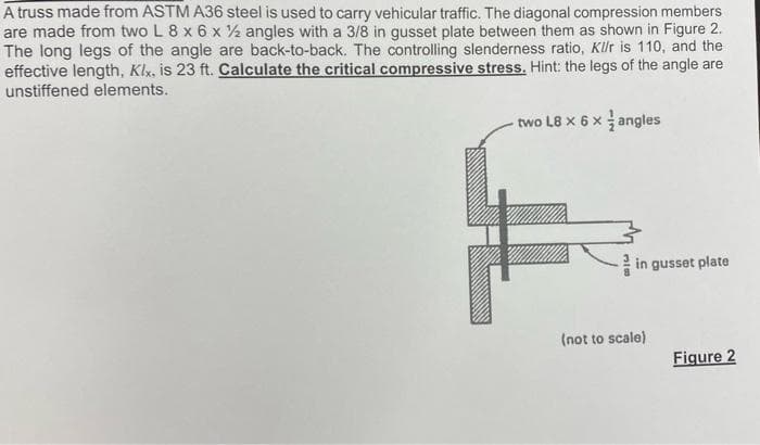 A truss made from ASTM A36 steel is used to carry vehicular traffic. The diagonal compression members
are made from two L 8 x 6 x 2 angles with a 3/8 in gusset plate between them as shown in Figure 2.
The long legs of the angle are back-to-back. The controlling slenderness ratio, Kllr is 110, and the
effective length, Klx, is 23 ft. Calculate the critical compressive stress. Hint: the legs of the angle are
unstiffened elements.
two L8 x 6 x angles
in gusset plate
(not to scale)
Figure 2

