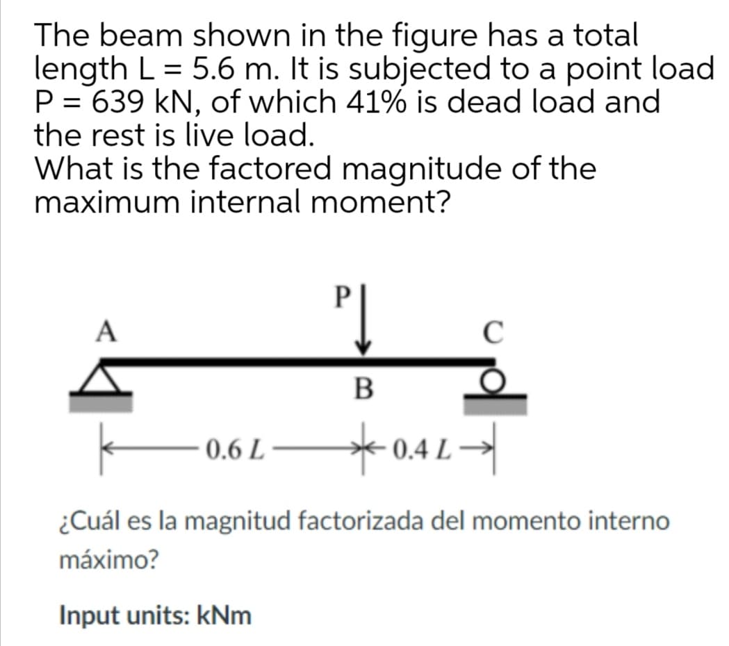 The beam shown in the figure has a total
length L = 5.6 m. It is subjected to a point load
P = 639 kN, of which 41% is dead load and
the rest is live load.
What is the factored magnitude of the
maximum internal moment?
%3|
A
*0.4L-
0.6 L
¿Cuál es la magnitud factorizada del momento interno
máximo?
Input units: kNm

