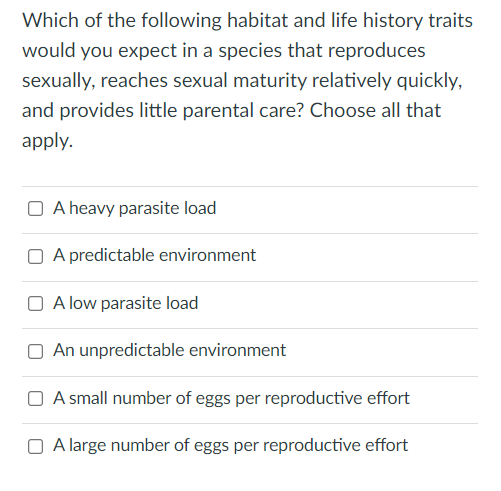 Which of the following habitat and life history traits
would you expect in a species that reproduces
sexually, reaches sexual maturity relatively quickly,
and provides little parental care? Choose all that
apply.
A heavy parasite load
A predictable environment
A low parasite load
An unpredictable environment
A small number of eggs per reproductive effort
A large number of eggs per reproductive effort