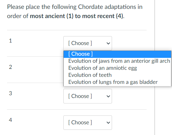 Please place the following Chordate adaptations in
order of most ancient (1) to most recent (4).
1
[Choose ]
[Choose ]
Evolution of jaws from an anterior gill arch
Evolution of an amniotic egg
2
Evolution of teeth
Evolution of lungs from a gas bladder
3
[Choose ]
4
[Choose ]
<