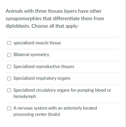 Animals with three tissues layers have other
synapomorphies that differentiate them from
diploblasts. Choose all that apply:
specialized muscle tissue
Bilateral symmetry
Specialized reproductive tissues
Specialized respiratory organs
O Specialized circulatory organs for pumping blood or
hemolymph
O A nervous system with an anteriorly located
processing center (brain)