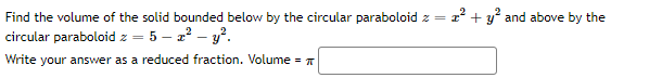 Find the volume of the solid bounded below by the circular paraboloid z = z² + y² and above by the
circular paraboloid z-5-2² - y².
Write your answer as a reduced fraction. Volume =
