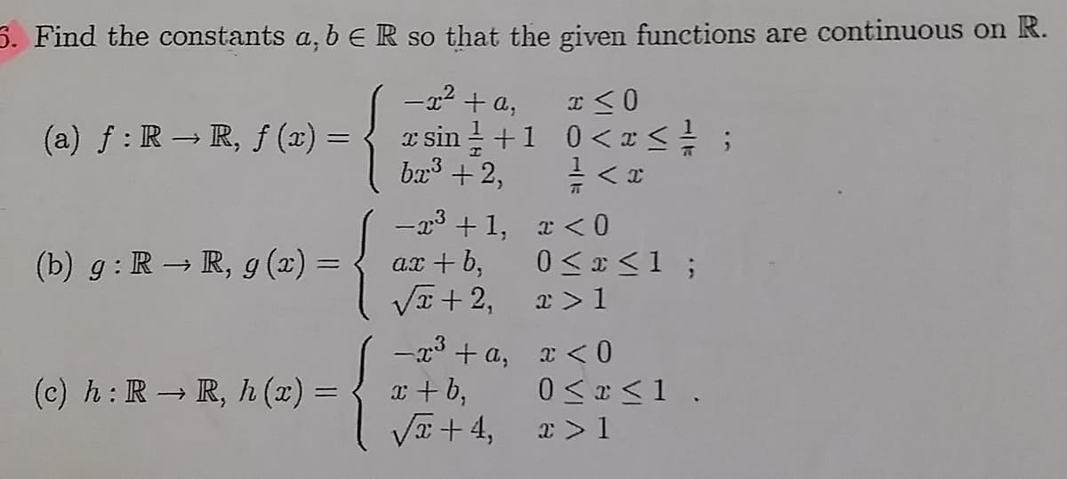 5. Find the constants a, b ER so that the given functions are continuous on R.
-x? + a,
(a) f : R→ R, f (x) =
I sin ! +1 0<I<;
ba3 + 2,
-x3 + 1, x <0
ar + b,
VI + 2,
(b) g: R – R, g (2) =
0 <E <1 ;
x >1
(c) h: R R, h (x) = { x+ b,
V + 4,
-x3 + a, x < 0
0 < r<1 .
