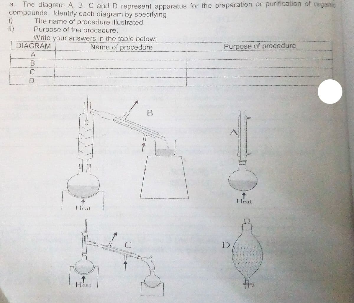 The diagram A, B, C and D represent apparatus for the preparation or purification of organic
compounds. ldentify each diagram by specifying
The name of procedure illustrated.
Purpose of the procedure.
Write your answers in the table below;
DIAGRAM
ii)
Name of procedure
Purpose of procedure
Heat
1eat
Heat
ABCD
