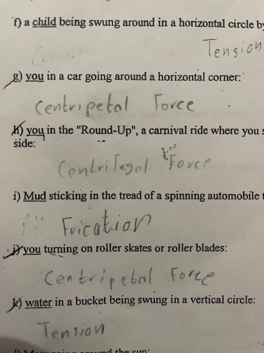 f) a child being swung around in a horizontal circle b
Tension
g) you in a car going around a horizontal corner:
Centripetal Force
K) you in the "Round-Up", a carnival ride where you s
side:
4.-
Centrifagal
Fovee
i) Mud sticking in the tread of a spinning automobile
" Frication
you turning on roller skates or roller blades:
Cen tripebal Foree
water in a bucket being swung in a vertical circle:
Tension
d the suun:
