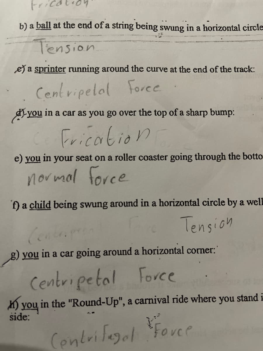 Frication
b) a ball at the end of a string being swung in a horizontal circle
Tension
ea sprinter running around the curve at the end of the track:
Centripelal Foree
d-you in a car as you go over the top of a sharp bump:
Fricabion
e) you in your seat on a roller coaster going through the botto
normal force
f) a child being swung around in a horizontal circle by a well
Conten
Tension
g) you in a car going around a horizontal corner:
Centripetal Force
K) you in the "Round-Up", a carnival ride where you stand i
side:
Centrifegal
Fovce
