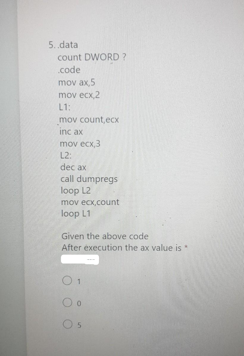 5..data
count DWORD?
.code
mov ax, 5
mov ecx,2
mov count,ecx
inc ax
mov ecx,3
L2:
dec ax
call dumpregs
loop L2
mov ecx,count
loop L1
Given the above code
After execution the ax value is *
5