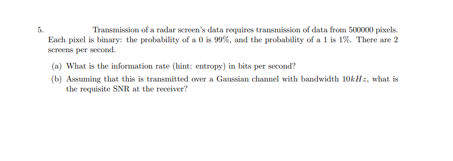5.
Transmission of a radar screen's data requires transmission of data from 500000 pixels.
Each pixel is binary: the probability of a 0 is 99%, and the probability of a 1 is 1%. There are 2
screens per second.
(a) What is the information rate (hint: entropy) in bits per second?
(b) Assuming that this is transmitted over a Gaussian channel with bandwidth 10kHz, what is
the requisite SNR at the receiver?