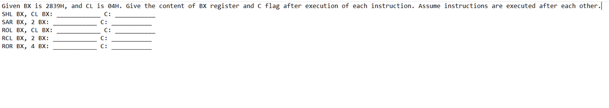 Given BX is 2839H, and CL is 04H. Give the content of BX register and C flag after execution of each instruction. Assume instructions are executed after each other.
SHL BX, CL BX:
C:
SAR BX, 2 BX:
C:
C:
ROL BX, CL BX:
RCL BX, 2 BX:
C:
ROR BX, 4 BX:
C: