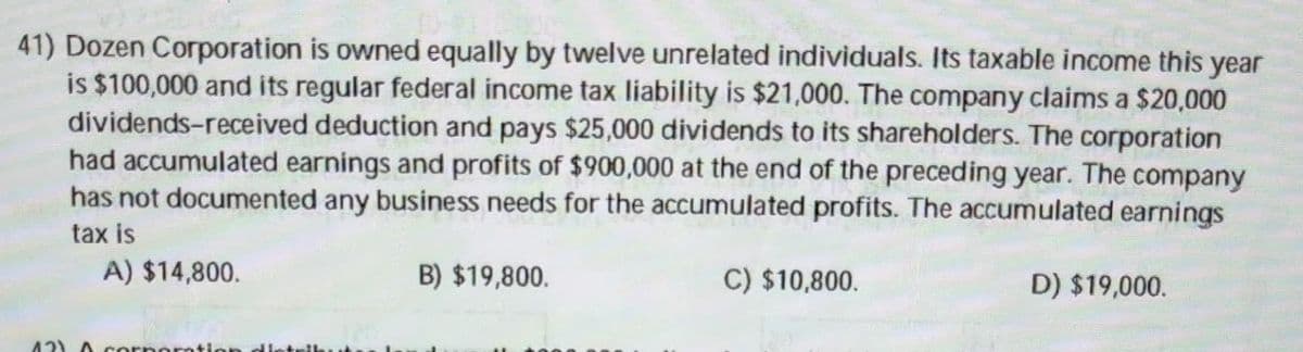 DA
41) Dozen Corporation is owned equally by twelve unrelated individuals. Its taxable income this year
is $100,000 and its regular federal income tax liability is $21,000. The company claims a $20,000
dividends-received deduction and pays $25,000 dividends to its shareholders. The corporation
had accumulated earnings and profits of $900,000 at the end of the preceding year. The company
has not documented any business needs for the accumulated profits. The accumulated earnings
tax is
A) $14,800.
12) A corporation distr
B) $19,800.
C) $10,800.
D) $19,000.