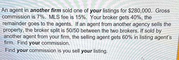An agent in another firm sold one of your listings for $280,000. Gross
commission is 7%. MLS fee is 15%. Your broker gets 40%, the
remainder goes to the agents. If an agent from another agency sells the
property, the broker split is 50/50 between the two brokers. If sold by
another agent from your firm, the selling agent gets 60% in listing agent's
firm. Find your commission.
Find your commission is you sell your listing.