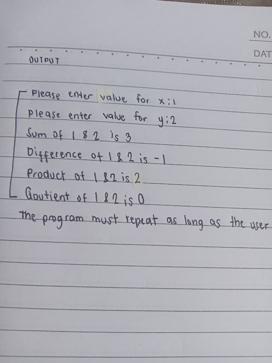 OUTPUT
NO.
DAT
Please enter value for xil
Please enter value for y: 2
Sum of 182 is 3
Difference of 1 & 2 is -1
Product of 1&2 is 2.
Goutient of 112l is O
program must repeat as long as the user
the