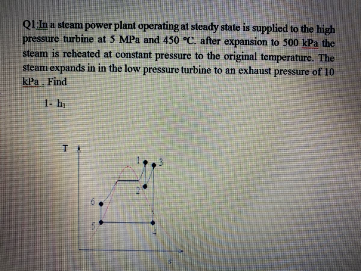 Q1:In a steam power plant operating at steady state is supplied to the high
pressure turbine at 5 MPa and 450 °C. after expansion to 500 kPa the
steam is reheated at constant pressure to the original temperature. The
steam expands in in the low pressure turbine to an exhaust pressure of 10
kPa. Find
1- hi
