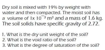 Dry soil is mixed with 19% by weight with
water and then compacted. The moist soil has
a volume of 1x 10 3 m3 and a mass of 1.6 kg.
The soil solids have specific gravity of 2.72.
1. What is the dry unit weight of the soil?
2. What is the void ratio of the soil?
3. What is the degree of saturation of the soil?
