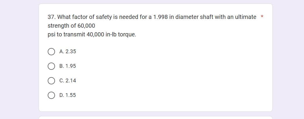 37. What factor of safety is needed for a 1.998 in diameter shaft with an ultimate *
strength of 60,000
psi to transmit 40,000 in-lb torque.
A. 2.35
B. 1.95
C. 2.14
OD. 1.55