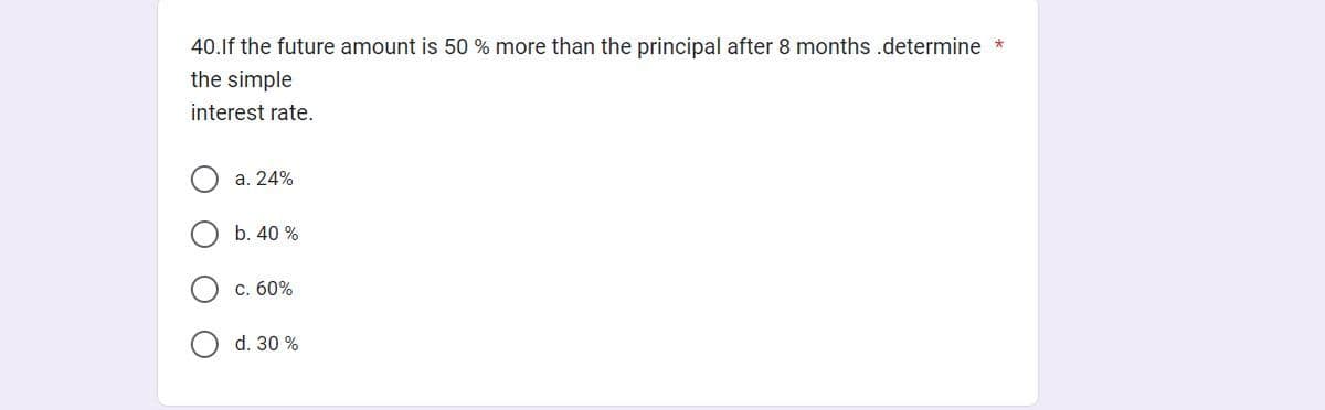 40. If the future amount is 50 % more than the principal after 8 months .determine *
the simple
interest rate.
Ο Ο
a. 24%
b. 40 %
c. 60%
d. 30%