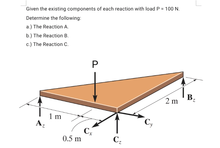 Given the existing components of each reaction with load P = 100 N.
Determine the following:
a.) The Reaction A.
b.) The Reaction B.
c.) The Reaction C.
B.
2 m
1 m
А,
C
0.5 m
Cz

