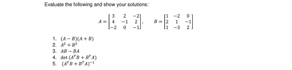 Evaluate the following and show your solutions:
1.
2.
(A − B)(A + B)
A² + B²
3. AB - BA
4. det (ATB + BT A)
5.
(ATB + BTA)-¹
A =
3
4
-2
2
-1
0
-21
2
-11
-2
0
134
-1
-3 2
B = 2