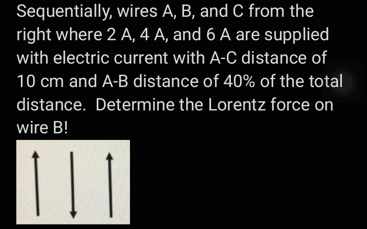 Sequentially, wires A, B, and C from the
right where 2 A, 4 A, and 6 A are supplied
with electric current with A-C distance of
10 cm and A-B distance of 40% of the total
distance. Determine the Lorentz force on
wire B!
