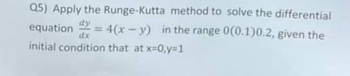 Q5) Apply the Runge-Kutta method to solve the differential
dy
equation =
dx
4(x-y) in the range 0(0.1)0.2, given the
initial condition that at x=0,y=1